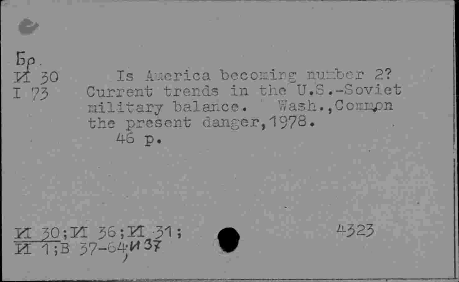 ﻿Kt 30
I 73
Is America becoming number 2? Current trends in the U.S.-Soviet military balance. Wash.,Counpn the present danger,1973»
46 p.
KE 30;rI 36; KE -31 ;
KE 1;B 57-64-M37
4323